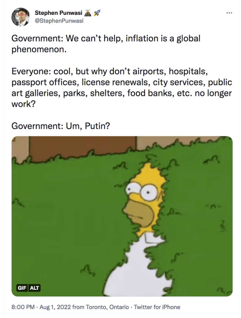 Screenshot of Tweet by @StephenPunwasi. Reads:

Government: We can’t help, inflation is a global phenomenon. 

Everyone: cool, but why don’t airports, hospitals, passport offices, license renewals, city services, public art galleries, parks, shelters, food banks, etc. no longer work? 

Government: Um, Putin?

Image of Homer Simpson backing into bushes
